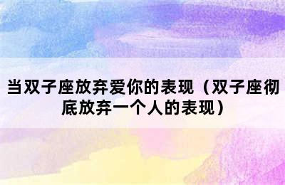 当双子座放弃爱你的表现（双子座彻底放弃一个人的表现）