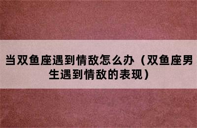 当双鱼座遇到情敌怎么办（双鱼座男生遇到情敌的表现）