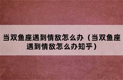 当双鱼座遇到情敌怎么办（当双鱼座遇到情敌怎么办知乎）