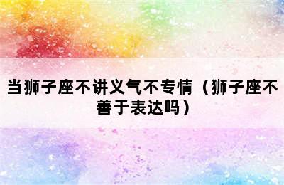 当狮子座不讲义气不专情（狮子座不善于表达吗）