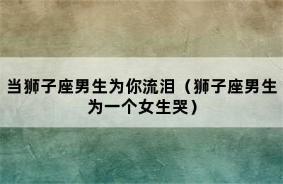 当狮子座男生为你流泪（狮子座男生为一个女生哭）