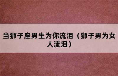 当狮子座男生为你流泪（狮子男为女人流泪）