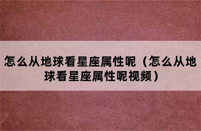 怎么从地球看星座属性呢（怎么从地球看星座属性呢视频）