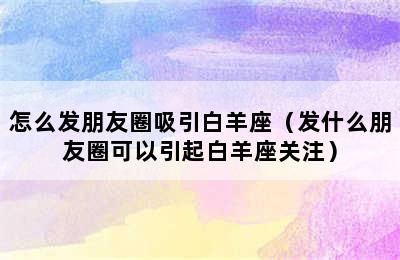 怎么发朋友圈吸引白羊座（发什么朋友圈可以引起白羊座关注）