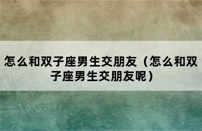 怎么和双子座男生交朋友（怎么和双子座男生交朋友呢）