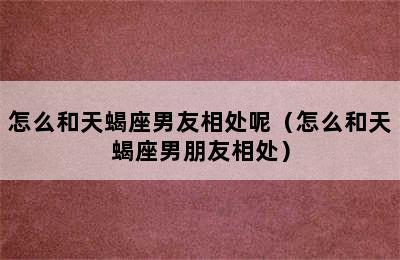 怎么和天蝎座男友相处呢（怎么和天蝎座男朋友相处）