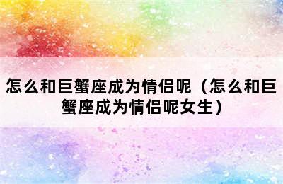 怎么和巨蟹座成为情侣呢（怎么和巨蟹座成为情侣呢女生）