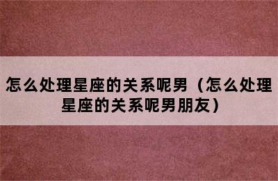 怎么处理星座的关系呢男（怎么处理星座的关系呢男朋友）