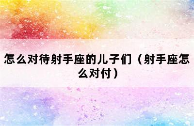 怎么对待射手座的儿子们（射手座怎么对付）