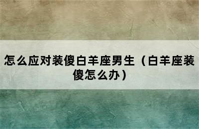 怎么应对装傻白羊座男生（白羊座装傻怎么办）