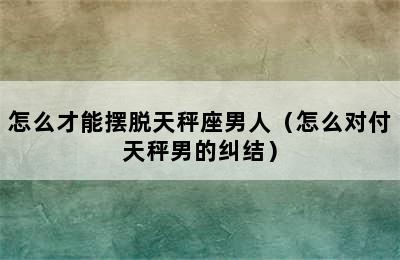 怎么才能摆脱天秤座男人（怎么对付天秤男的纠结）