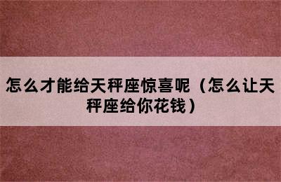 怎么才能给天秤座惊喜呢（怎么让天秤座给你花钱）