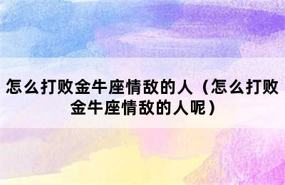 怎么打败金牛座情敌的人（怎么打败金牛座情敌的人呢）