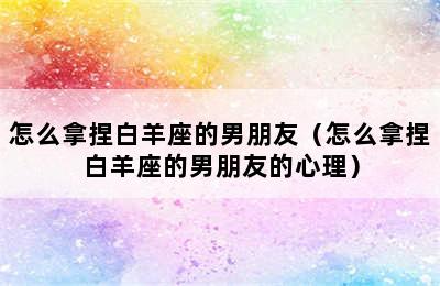 怎么拿捏白羊座的男朋友（怎么拿捏白羊座的男朋友的心理）