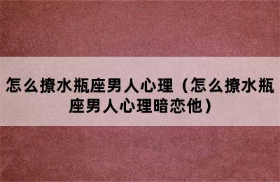 怎么撩水瓶座男人心理（怎么撩水瓶座男人心理暗恋他）