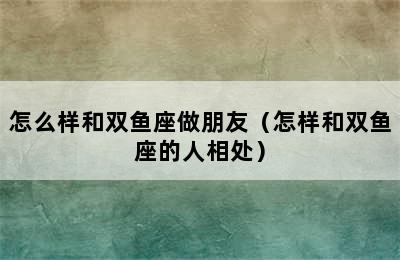 怎么样和双鱼座做朋友（怎样和双鱼座的人相处）