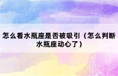 怎么看水瓶座是否被吸引（怎么判断水瓶座动心了）