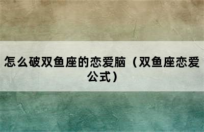 怎么破双鱼座的恋爱脑（双鱼座恋爱公式）