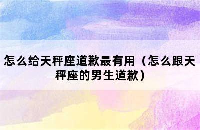 怎么给天秤座道歉最有用（怎么跟天秤座的男生道歉）