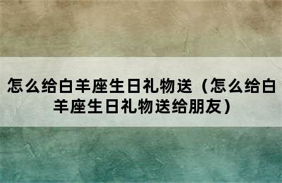 怎么给白羊座生日礼物送（怎么给白羊座生日礼物送给朋友）