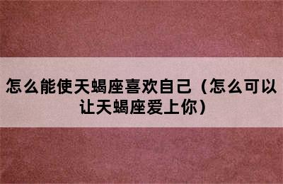 怎么能使天蝎座喜欢自己（怎么可以让天蝎座爱上你）