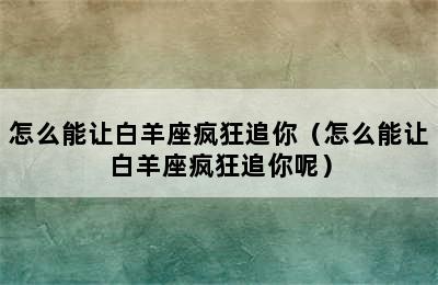 怎么能让白羊座疯狂追你（怎么能让白羊座疯狂追你呢）