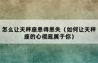 怎么让天秤座患得患失（如何让天秤座的心彻底属于你）