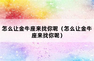 怎么让金牛座来找你呢（怎么让金牛座来找你呢）