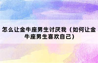 怎么让金牛座男生讨厌我（如何让金牛座男生喜欢自己）