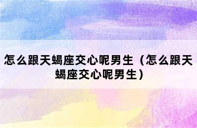 怎么跟天蝎座交心呢男生（怎么跟天蝎座交心呢男生）