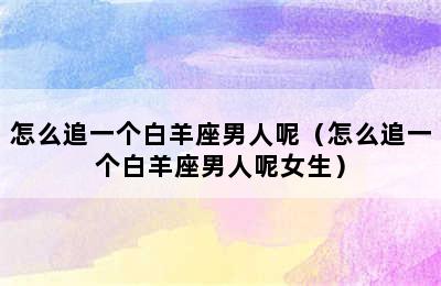 怎么追一个白羊座男人呢（怎么追一个白羊座男人呢女生）