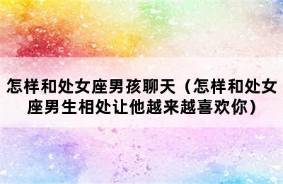 怎样和处女座男孩聊天（怎样和处女座男生相处让他越来越喜欢你）