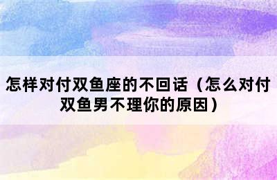 怎样对付双鱼座的不回话（怎么对付双鱼男不理你的原因）