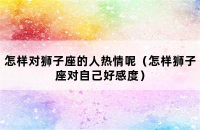 怎样对狮子座的人热情呢（怎样狮子座对自己好感度）