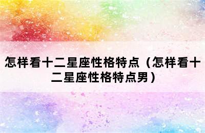 怎样看十二星座性格特点（怎样看十二星座性格特点男）