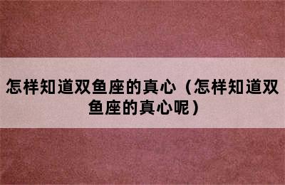 怎样知道双鱼座的真心（怎样知道双鱼座的真心呢）