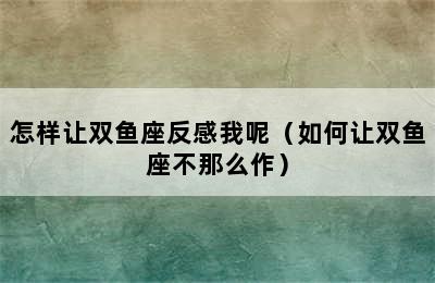 怎样让双鱼座反感我呢（如何让双鱼座不那么作）