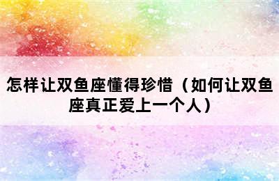 怎样让双鱼座懂得珍惜（如何让双鱼座真正爱上一个人）