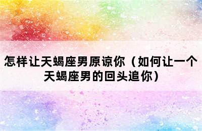 怎样让天蝎座男原谅你（如何让一个天蝎座男的回头追你）