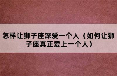 怎样让狮子座深爱一个人（如何让狮子座真正爱上一个人）