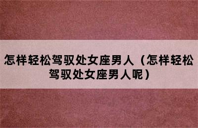 怎样轻松驾驭处女座男人（怎样轻松驾驭处女座男人呢）