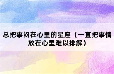 总把事闷在心里的星座（一直把事情放在心里难以排解）