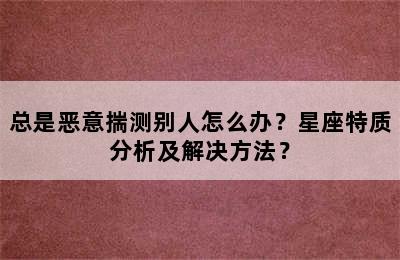 总是恶意揣测别人怎么办？星座特质分析及解决方法？