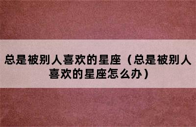 总是被别人喜欢的星座（总是被别人喜欢的星座怎么办）