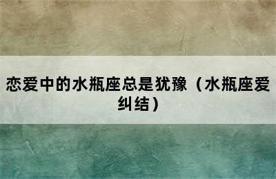 恋爱中的水瓶座总是犹豫（水瓶座爱纠结）