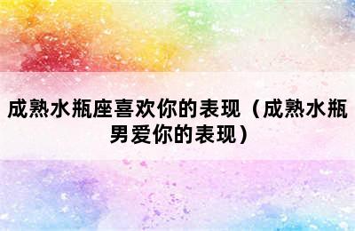 成熟水瓶座喜欢你的表现（成熟水瓶男爱你的表现）