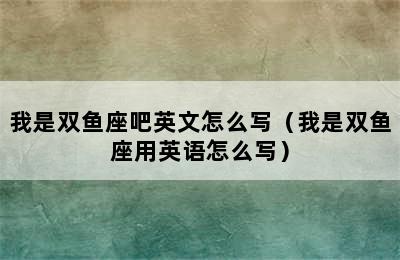 我是双鱼座吧英文怎么写（我是双鱼座用英语怎么写）