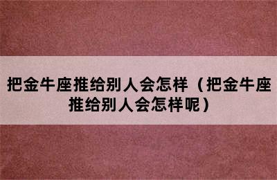 把金牛座推给别人会怎样（把金牛座推给别人会怎样呢）