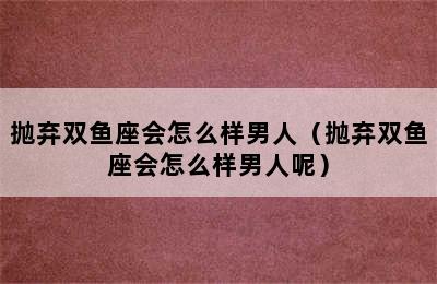 抛弃双鱼座会怎么样男人（抛弃双鱼座会怎么样男人呢）