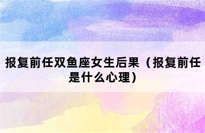 报复前任双鱼座女生后果（报复前任是什么心理）